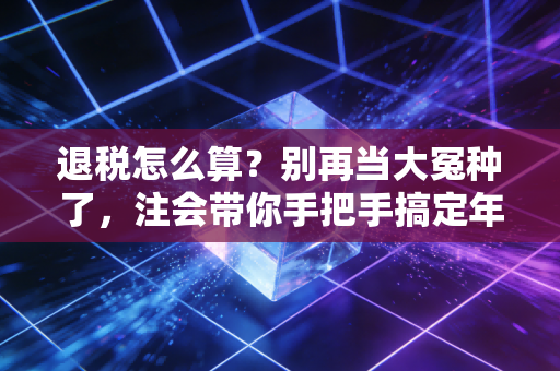 退税怎么算？别再当大冤种了，注会带你手把手搞定年度汇算
