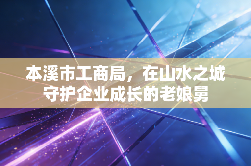 本溪市工商局，在山水之城守护企业成长的老娘舅