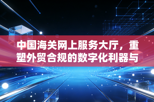 中国海关网上服务大厅，重塑外贸合规的数字化利器与实战感悟