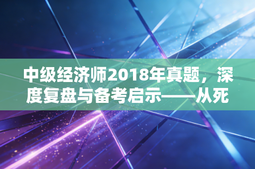 中级经济师2018年真题，深度复盘与备考启示——从死记硬背到逻辑致胜的蜕变之路