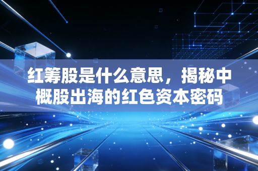 红筹股是什么意思，揭秘中概股出海的红色资本密码