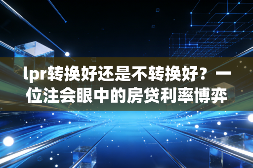 lpr转换好还是不转换好？一位注会眼中的房贷利率博弈与未来十年预判