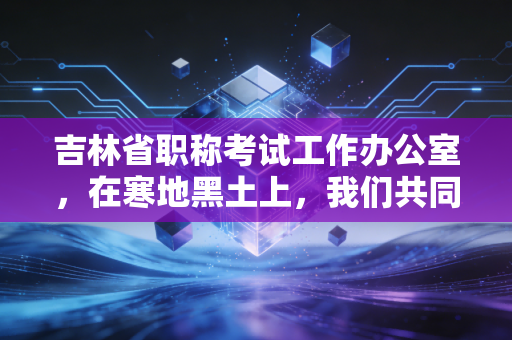 吉林省职称考试工作办公室，在寒地黑土上，我们共同经历的会计职称与注会之路