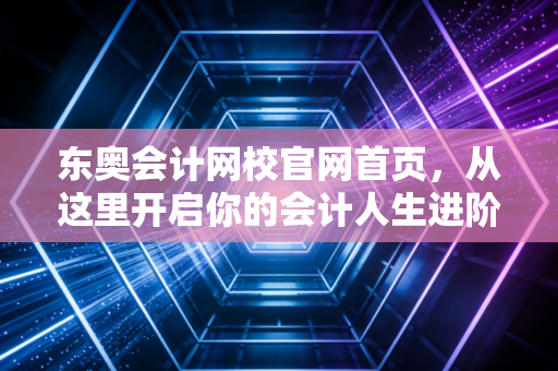 东奥会计网校官网首页，从这里开启你的会计人生进阶之路