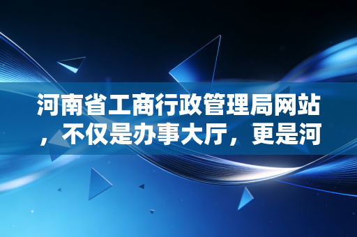 河南省工商行政管理局网站，不仅是办事大厅，更是河南企业成长的数字晴雨表