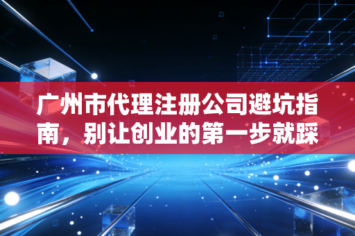广州市代理注册公司避坑指南，别让创业的第一步就踩进低价陷阱
