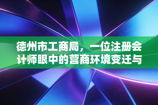 德州市工商局，一位注册会计师眼中的营商环境变迁与企业服务新篇章