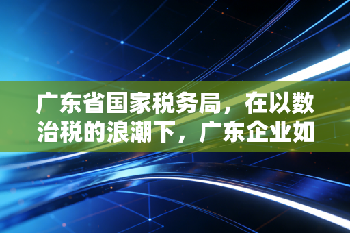 广东省国家税务局，在以数治税的浪潮下，广东企业如何跨越合规的生死线？