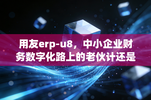 用友erp-u8，中小企业财务数字化路上的老伙计还是拦路虎？
