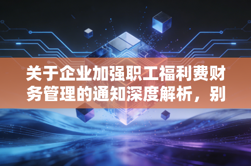 关于企业加强职工福利费财务管理的通知深度解析，别让福利变成了负担，财务人必读的避坑指南