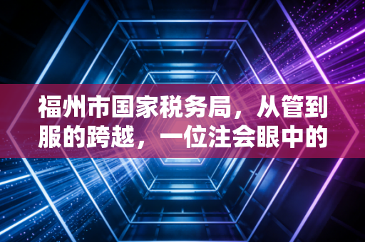 福州市国家税务局，从管到服的跨越，一位注会眼中的榕城税务变迁