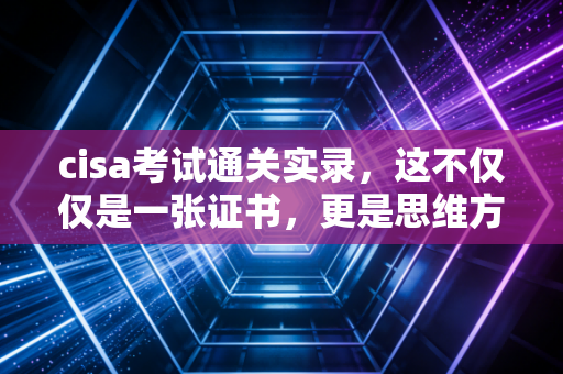 cisa考试通关实录，这不仅仅是一张证书，更是思维方式的跃迁