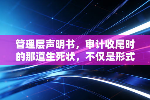 管理层声明书，审计收尾时的那道生死状，不仅是形式，更是责任的试金石