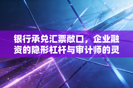 银行承兑汇票敞口，企业融资的隐形杠杆与审计师的灵魂拷问