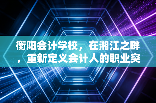 衡阳会计学校，在湘江之畔，重新定义会计人的职业突围