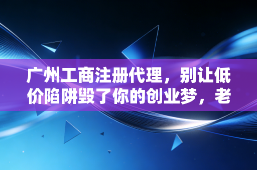 广州工商注册代理，别让低价陷阱毁了你的创业梦，老会计掏心窝子的话