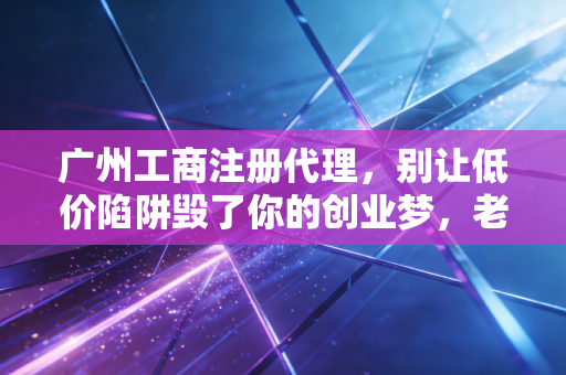 广州工商注册代理，别让低价陷阱毁了你的创业梦，老会计掏心窝子的话