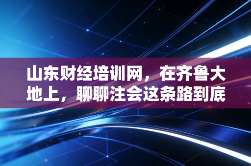 山东财经培训网，在齐鲁大地上，聊聊注会这条路到底该怎么走