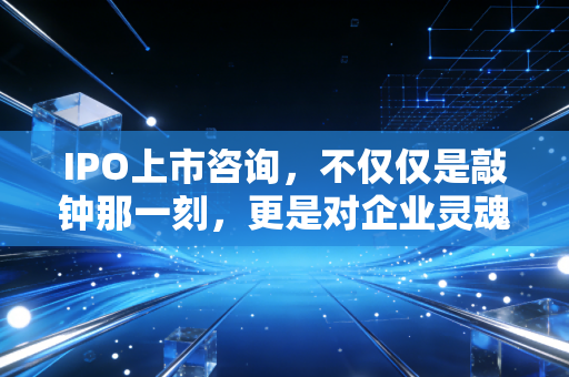 IPO上市咨询，不仅仅是敲钟那一刻，更是对企业灵魂的深度重塑