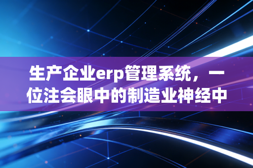 生产企业erp管理系统，一位注会眼中的制造业神经中枢与合规底线