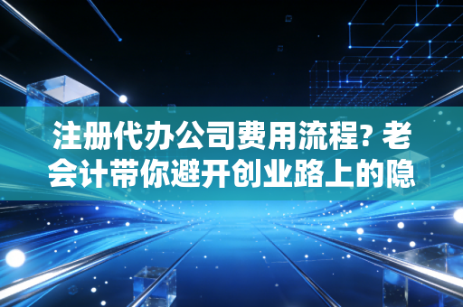注册代办公司费用流程? 老会计带你避开创业路上的隐形坑