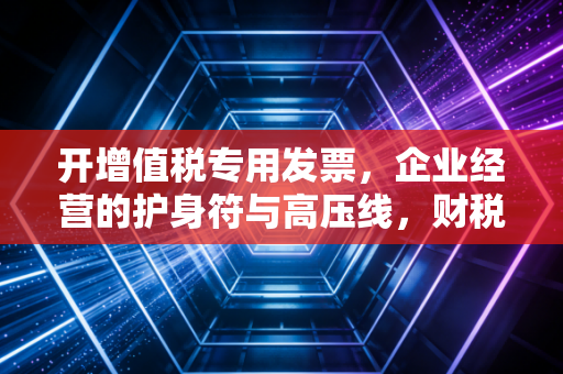 开增值税专用发票，企业经营的护身符与高压线，财税老手的心里话