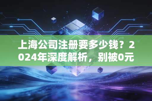 上海公司注册要多少钱？2024年深度解析，别被0元注册忽悠了，这才是真实的创业成本账单