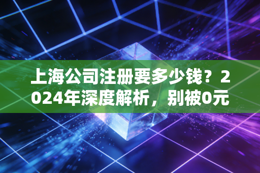 上海公司注册要多少钱？2024年深度解析，别被0元注册忽悠了，这才是真实的创业成本账单