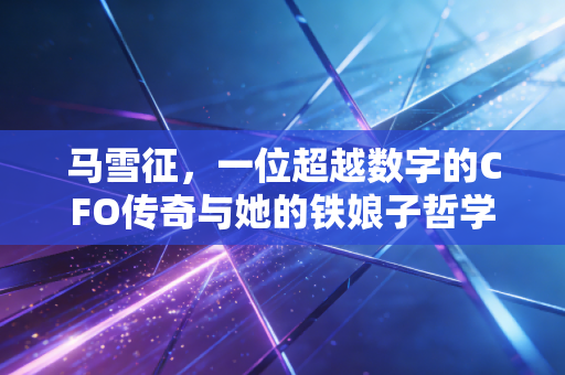 马雪征，一位超越数字的CFO传奇与她的铁娘子哲学