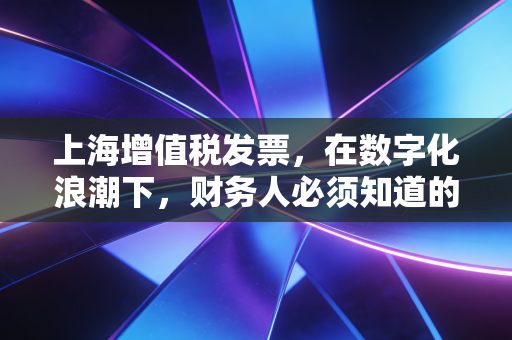 上海增值税发票，在数字化浪潮下，财务人必须知道的那些潜规则与生存智慧