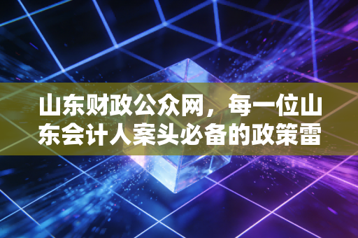 山东财政公众网，每一位山东会计人案头必备的政策雷达与职业罗盘