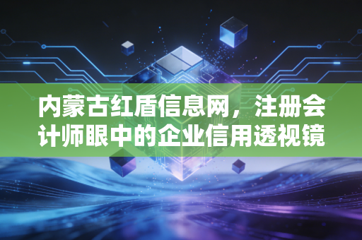 内蒙古红盾信息网，注册会计师眼中的企业信用透视镜与合规避坑指南