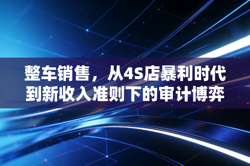 整车销售，从4S店暴利时代到新收入准则下的审计博弈与行业洞察