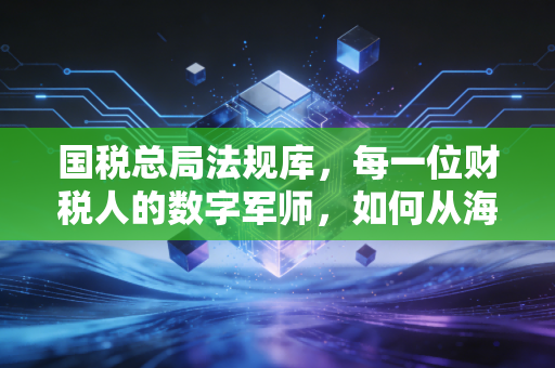 国税总局法规库，每一位财税人的数字军师，如何从海量文件中淘金？