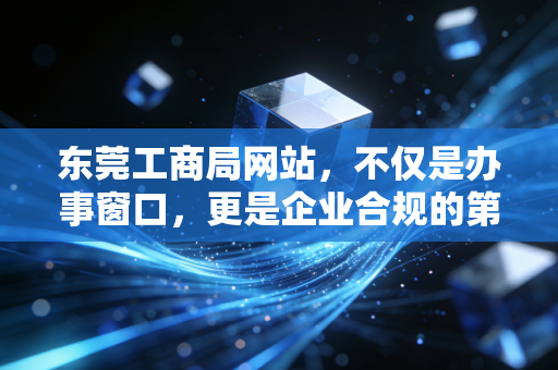 东莞工商局网站，不仅是办事窗口，更是企业合规的第一道防线