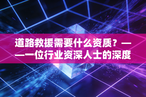 道路救援需要什么资质？——一位行业资深人士的深度剖析与避坑实录