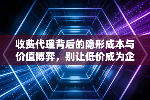 收费代理背后的隐形成本与价值博弈，别让低价成为企业的绊脚石