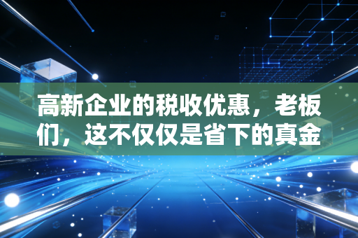 高新企业的税收优惠，老板们，这不仅仅是省下的真金白银，更是企业的第二增长曲线