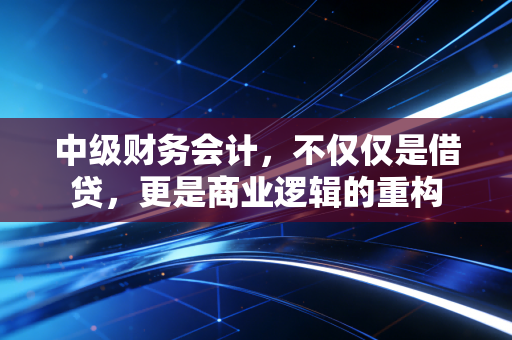 中级财务会计，不仅仅是借贷，更是商业逻辑的重构