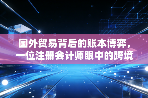 国外贸易背后的账本博弈，一位注册会计师眼中的跨境生意与财务风控