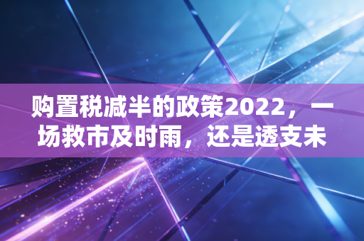 购置税减半的政策2022，一场救市及时雨，还是透支未来的狂欢？