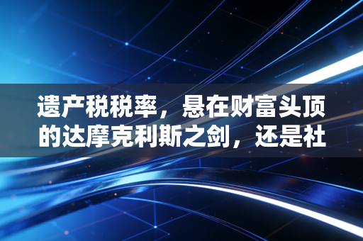 遗产税税率，悬在财富头顶的达摩克利斯之剑，还是社会公平的最后一道防线？