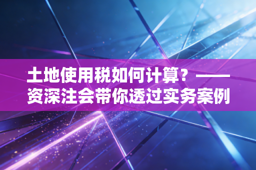 土地使用税如何计算？——资深注会带你透过实务案例看懂土地持有成本