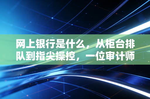 网上银行是什么，从柜台排队到指尖操控，一位审计师眼中的金融变迁