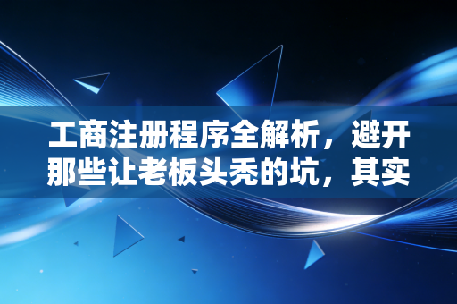 工商注册程序全解析，避开那些让老板头秃的坑，其实没那么难