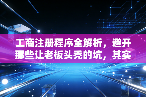 工商注册程序全解析，避开那些让老板头秃的坑，其实没那么难