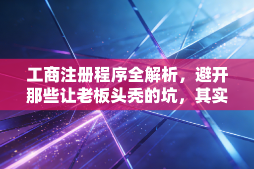 工商注册程序全解析，避开那些让老板头秃的坑，其实没那么难