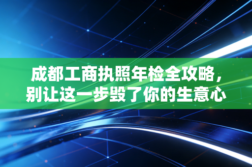 成都工商执照年检全攻略，别让这一步毁了你的生意心血
