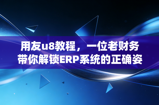 用友u8教程，一位老财务带你解锁ERP系统的正确姿势