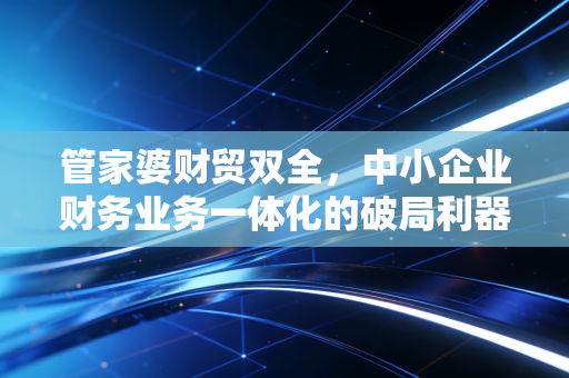 管家婆财贸双全，中小企业财务业务一体化的破局利器，还是财务人的甜蜜负担？